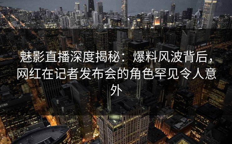 魅影直播深度揭秘:爆料风波背后,网红在记者发布会的角色罕见令人意外