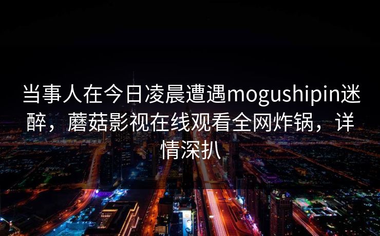 当事人在今日凌晨遭遇mogushipin迷醉,蘑菇影视在线观看全网炸锅,详情深扒 当事人在今日凌晨遭遇mogushipin迷醉,蘑菇影视在线观看全网炸锅,详情深扒