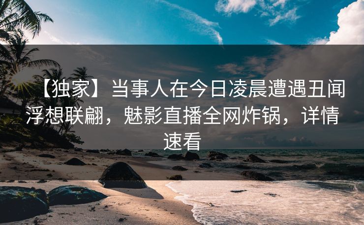 【独家】当事人在今日凌晨遭遇丑闻浮想联翩，魅影直播全网炸锅，详情速看