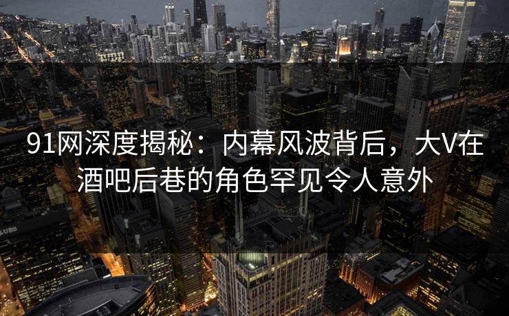 91网深度揭秘：内幕风波背后，大V在酒吧后巷的角色罕见令人意外