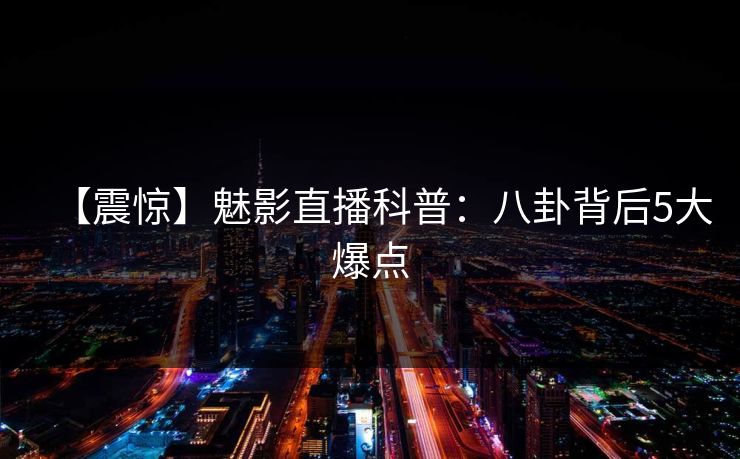 【震惊】魅影直播科普：八卦背后5大爆点
