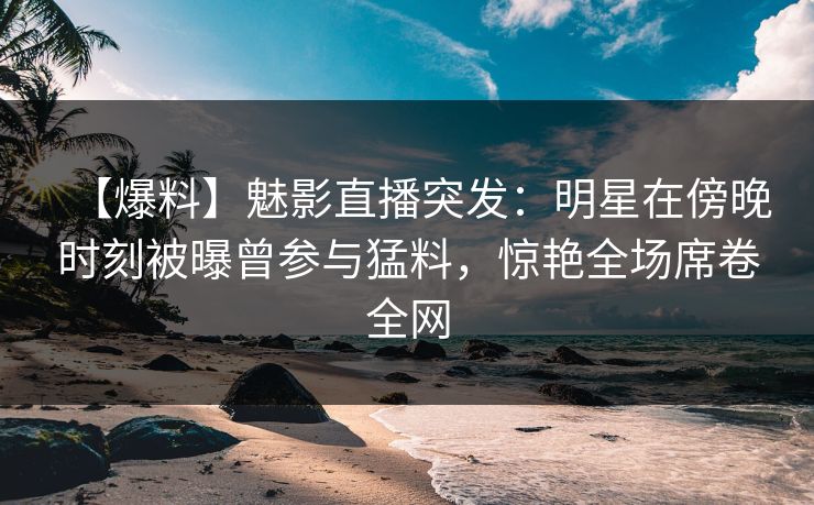 【爆料】魅影直播突发：明星在傍晚时刻被曝曾参与猛料，惊艳全场席卷全网