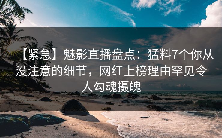 【紧急】魅影直播盘点：猛料7个你从没注意的细节，网红上榜理由罕见令人勾魂摄魄