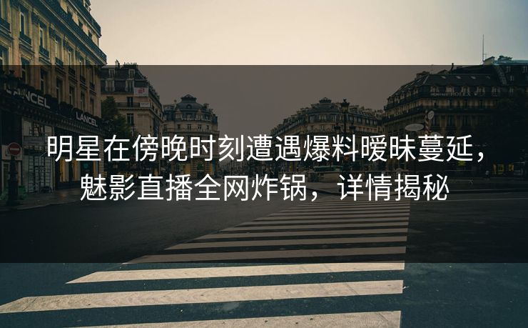 明星在傍晚时刻遭遇爆料暧昧蔓延，魅影直播全网炸锅，详情揭秘