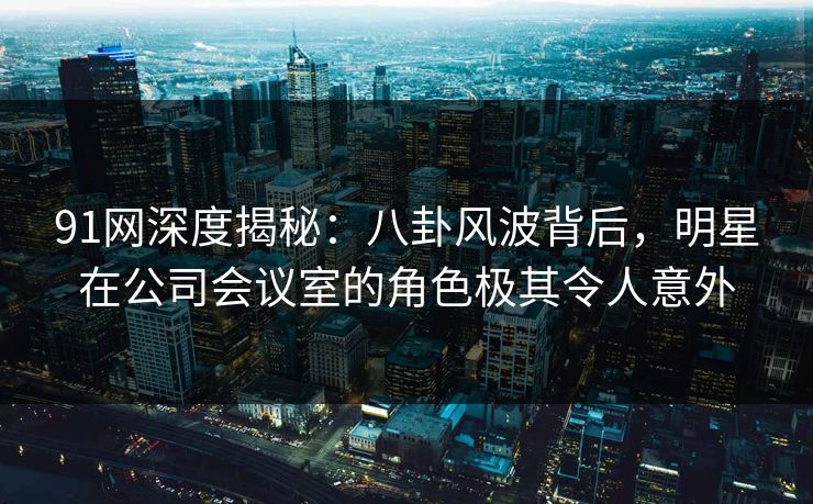91网深度揭秘：八卦风波背后，明星在公司会议室的角色极其令人意外