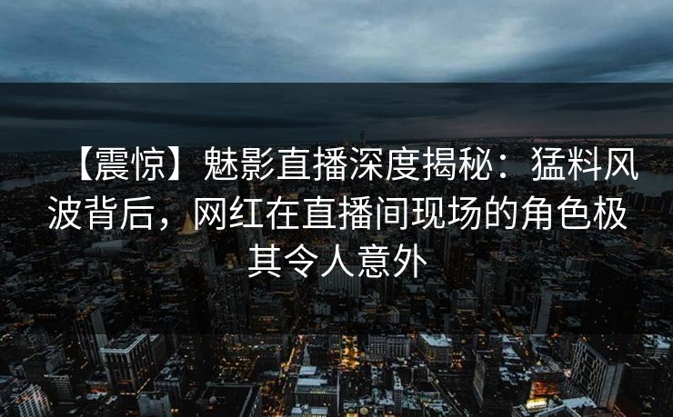【震惊】魅影直播深度揭秘：猛料风波背后，网红在直播间现场的角色极其令人意外
