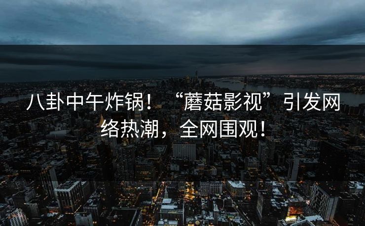 八卦中午炸锅！“蘑菇影视”引发网络热潮，全网围观！