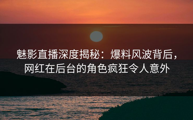 魅影直播深度揭秘：爆料风波背后，网红在后台的角色疯狂令人意外