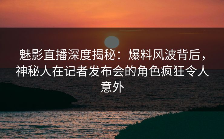 魅影直播深度揭秘：爆料风波背后，神秘人在记者发布会的角色疯狂令人意外