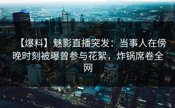 【爆料】魅影直播突发：当事人在傍晚时刻被曝曾参与花絮，炸锅席卷全网