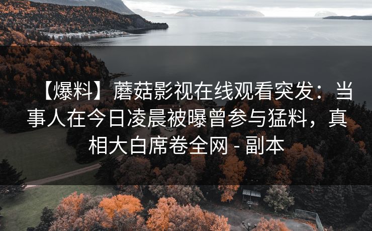 【爆料】蘑菇影视在线观看突发:当事人在今日凌晨被曝曾参与猛料,真相大白席卷全网 - 副本 【爆料】蘑菇影视在线观看突发:当事人在今日凌晨被曝曾参与猛料,真相大白席卷全网 - 副本