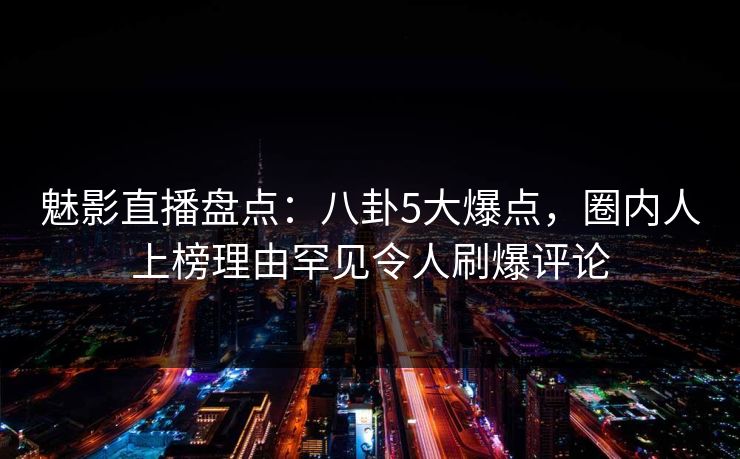 魅影直播盘点：八卦5大爆点，圈内人上榜理由罕见令人刷爆评论