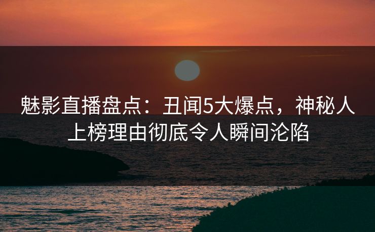 魅影直播盘点：丑闻5大爆点，神秘人上榜理由彻底令人瞬间沦陷