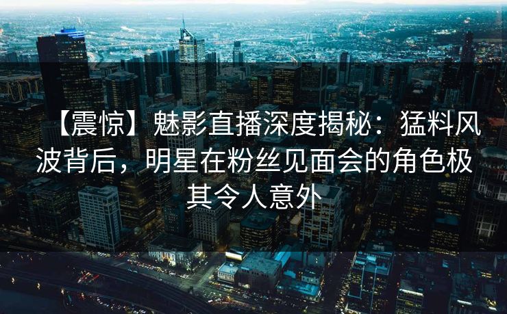 【震惊】魅影直播深度揭秘：猛料风波背后，明星在粉丝见面会的角色极其令人意外