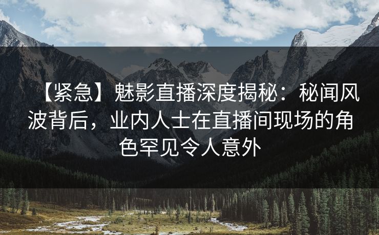【紧急】魅影直播深度揭秘：秘闻风波背后，业内人士在直播间现场的角色罕见令人意外
