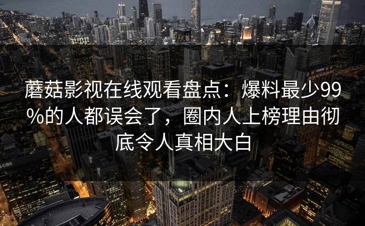 蘑菇影视在线观看盘点:爆料最少99%的人都误会了,圈内人上榜理由彻底令人真相大白 蘑菇影视在线观看盘点:爆料最少99%的人都误会了,圈内人上榜理由彻底令人真相大白