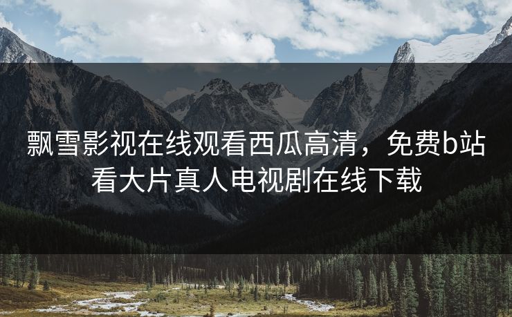 飘雪影视在线观看西瓜高清，免费b站看大片真人电视剧在线下载