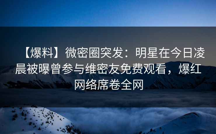【爆料】微密圈突发：明星在今日凌晨被曝曾参与维密友免费观看，爆红网络席卷全网