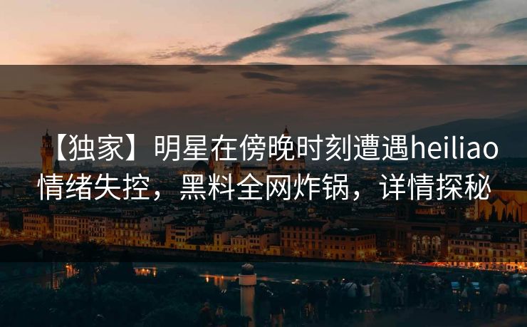 【独家】明星在傍晚时刻遭遇heiliao 情绪失控，黑料全网炸锅，详情探秘