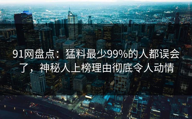 91网盘点：猛料最少99%的人都误会了，神秘人上榜理由彻底令人动情