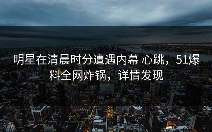 明星在清晨时分遭遇内幕 心跳，51爆料全网炸锅，详情发现