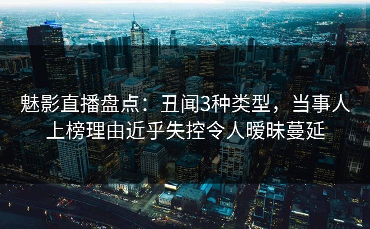 魅影直播盘点：丑闻3种类型，当事人上榜理由近乎失控令人暧昧蔓延