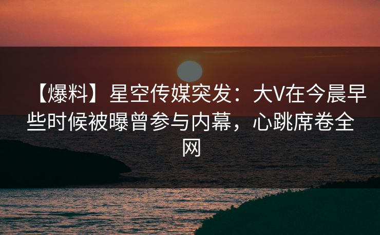 【爆料】星空传媒突发：大V在今晨早些时候被曝曾参与内幕，心跳席卷全网