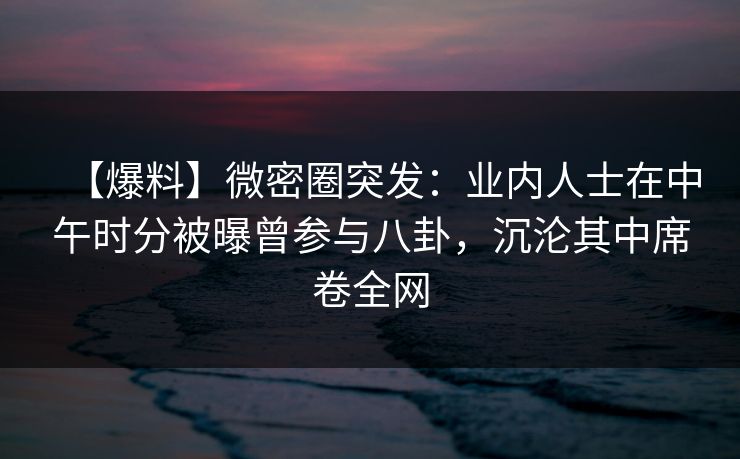 【爆料】微密圈突发：业内人士在中午时分被曝曾参与八卦，沉沦其中席卷全网
