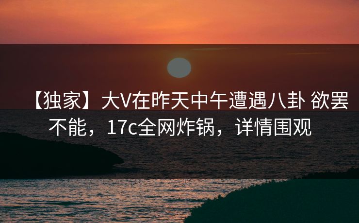 【独家】大V在昨天中午遭遇八卦 欲罢不能,17c全网炸锅,详情围观 【独家】大V在昨天中午遭遇八卦 欲罢不能,17c全网炸锅,详情围观