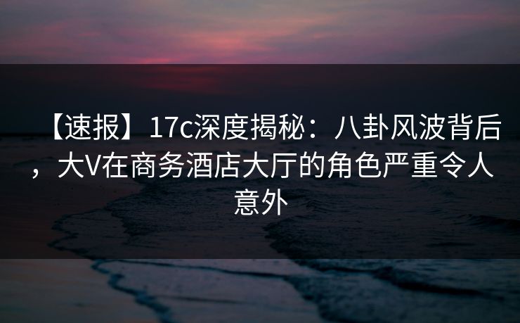 【速报】17c深度揭秘:八卦风波背后,大V在商务酒店大厅的角色严重令人意外 【速报】17c深度揭秘:八卦风波背后,大V在商务酒店大厅的角色严重令人意外