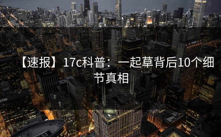 【速报】17c科普：一起草背后10个细节真相