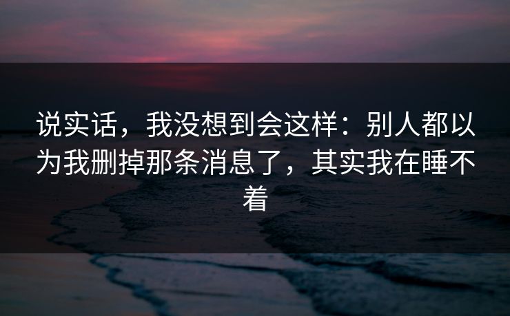 详细阅读:说实话,我没想到会这样:别人都以为我删掉那条消息了,其实我在睡不着 说实话,我没想到会这样:别人都以为我删掉那条消息了,其实我在睡不着