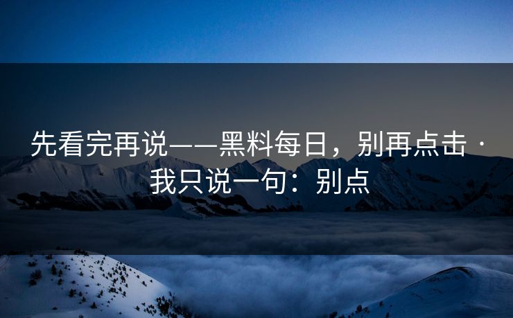 先看完再说——黑料每日，别再点击 · 我只说一句：别点