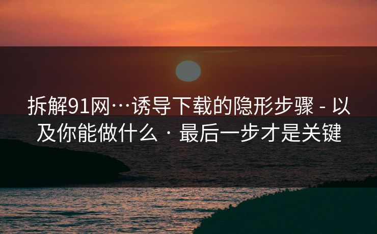 详细阅读:拆解91网…诱导下载的隐形步骤 - 以及你能做什么 · 最后一步才是关键 拆解91网…诱导下载的隐形步骤 - 以及你能做什么 · 最后一步才是关键