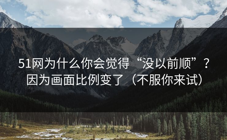51网为什么你会觉得“没以前顺”？因为画面比例变了（不服你来试）