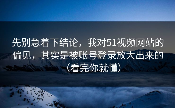 先别急着下结论，我对51视频网站的偏见，其实是被账号登录放大出来的（看完你就懂）