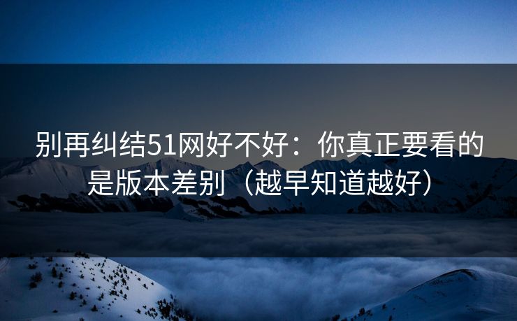 别再纠结51网好不好：你真正要看的是版本差别（越早知道越好）
