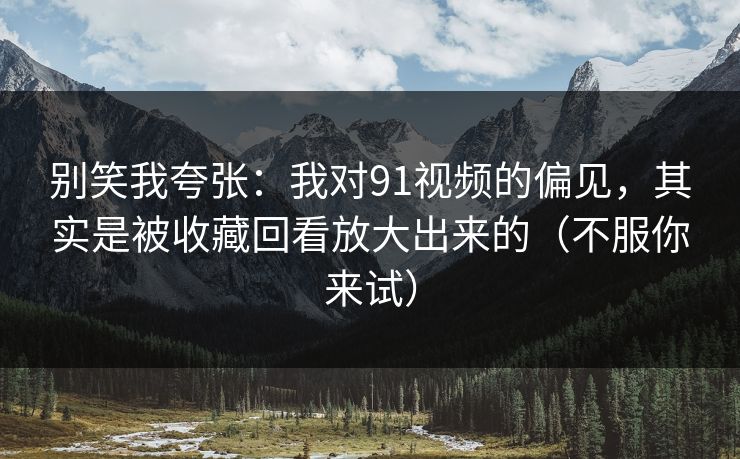 别笑我夸张：我对91视频的偏见，其实是被收藏回看放大出来的（不服你来试）