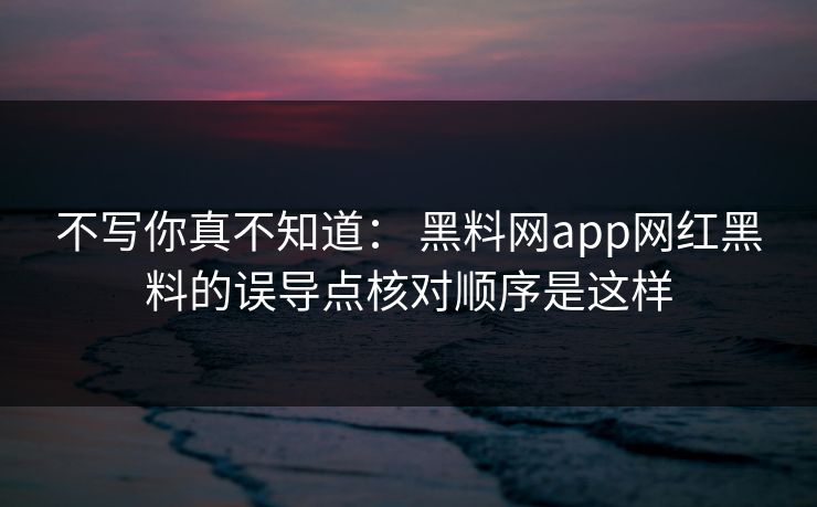 不写你真不知道: 黑料网app网红黑料的误导点核对顺序是这样