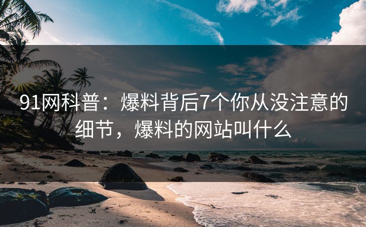 91网科普：爆料背后7个你从没注意的细节，爆料的网站叫什么