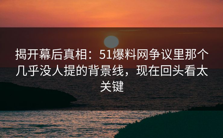 揭开幕后真相：51爆料网争议里那个几乎没人提的背景线，现在回头看太关键
