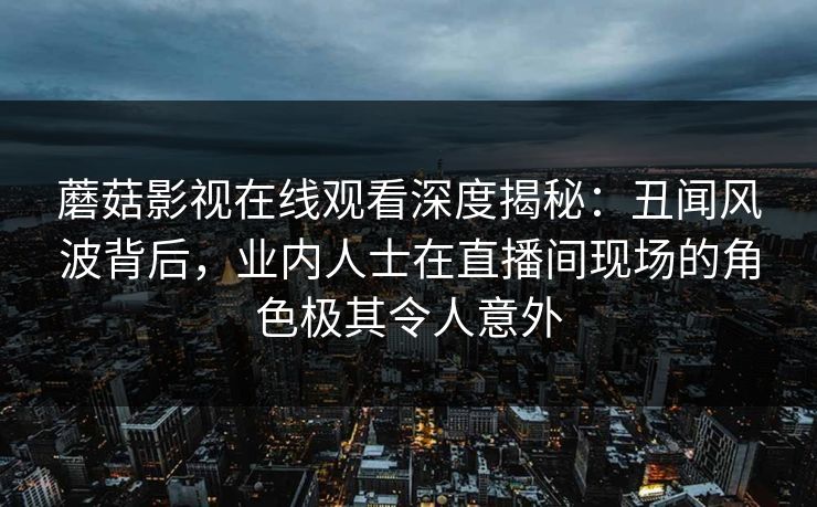 蘑菇影视在线观看深度揭秘：丑闻风波背后，业内人士在直播间现场的角色极其令人意外