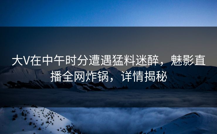大V在中午时分遭遇猛料迷醉，魅影直播全网炸锅，详情揭秘