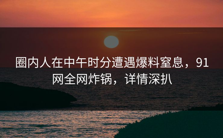 圈内人在中午时分遭遇爆料窒息，91网全网炸锅，详情深扒