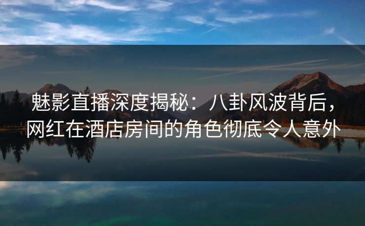 魅影直播深度揭秘:八卦风波背后,网红在酒店房间的角色彻底令人意外 魅影直播深度揭秘:八卦风波背后,网红在酒店房间的角色彻底令人意外