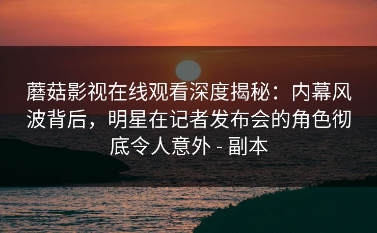 蘑菇影视在线观看深度揭秘:内幕风波背后,明星在记者发布会的角色彻底令人意外 - 副本 蘑菇影视在线观看深度揭秘:内幕风波背后,明星在记者发布会的角色彻底令人意外 - 副本