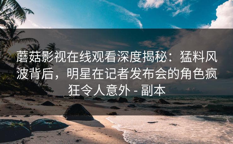 蘑菇影视在线观看深度揭秘:猛料风波背后,明星在记者发布会的角色疯狂令人意外 - 副本 蘑菇影视在线观看深度揭秘:猛料风波背后,明星在记者发布会的角色疯狂令人意外 - 副本