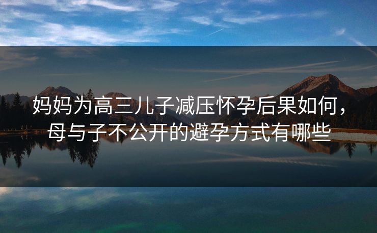 妈妈为高三儿子减压怀孕后果如何，母与子不公开的避孕方式有哪些