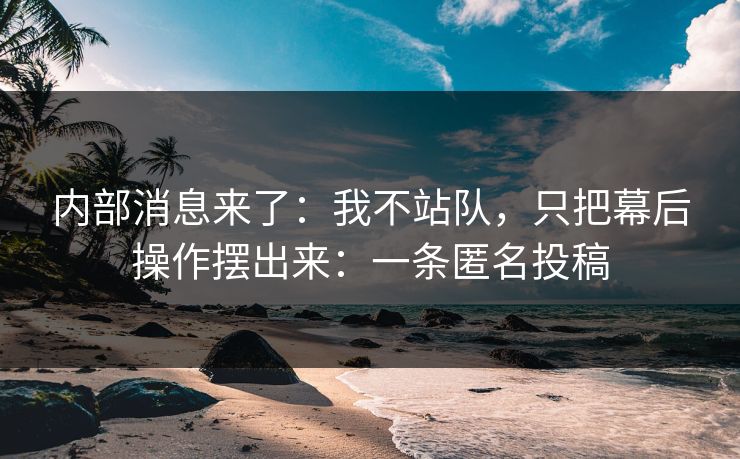 内部消息来了：我不站队，只把幕后操作摆出来：一条匿名投稿